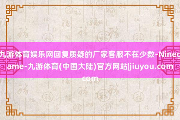 九游体育娱乐网回复质疑的厂家客服不在少数-Ninegame-九游体育(中国大陆)官方网站|jiuyou.com