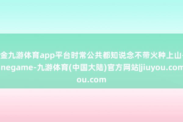 现金九游体育app平台时常公共都知说念不带火种上山-Ninegame-九游体育(中国大陆)官方网站|jiuyou.com