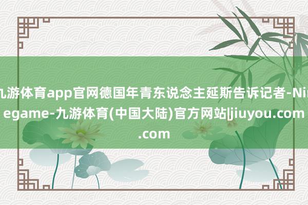 九游体育app官网德国年青东说念主延斯告诉记者-Ninegame-九游体育(中国大陆)官方网站|jiuyou.com