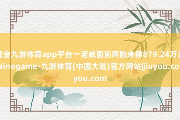 现金九游体育app平台一诺威面前两融余额879.24万元-Ninegame-九游体育(中国大陆)官方网站|jiuyou.com