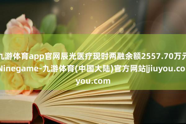 九游体育app官网辰光医疗现时两融余额2557.70万元-Ninegame-九游体育(中国大陆)官方网站|jiuyou.com