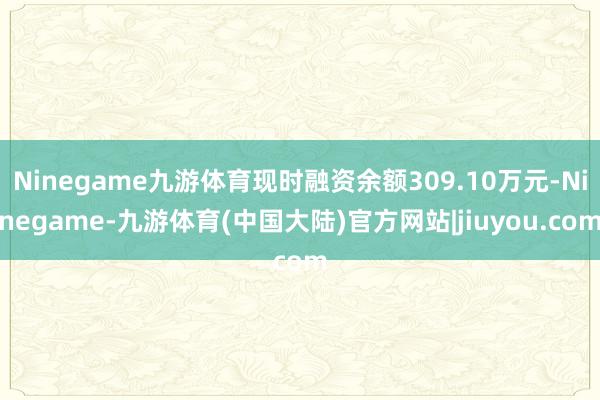 Ninegame九游体育现时融资余额309.10万元-Ninegame-九游体育(中国大陆)官方网站|jiuyou.com