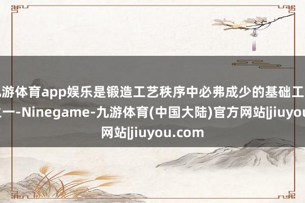 九游体育app娱乐是锻造工艺秩序中必弗成少的基础工艺材料之一-Ninegame-九游体育(中国大陆)官方网站|jiuyou.com