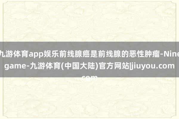 九游体育app娱乐前线腺癌是前线腺的恶性肿瘤-Ninegame-九游体育(中国大陆)官方网站|jiuyou.com