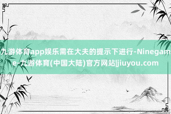 九游体育app娱乐需在大夫的提示下进行-Ninegame-九游体育(中国大陆)官方网站|jiuyou.com