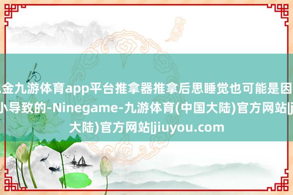 现金九游体育app平台推拿器推拿后思睡觉也可能是因为体魄过度缩小导致的-Ninegame-九游体育(中国大陆)官方网站|jiuyou.com