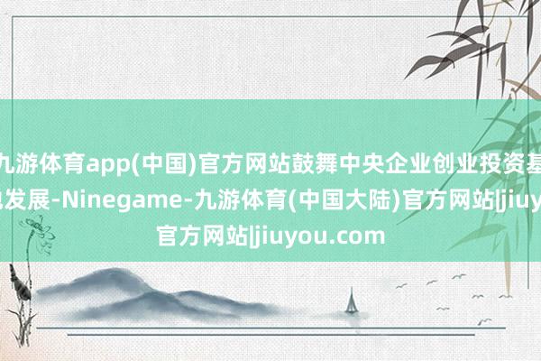 九游体育app(中国)官方网站鼓舞中央企业创业投资基金高质地发展-Ninegame-九游体育(中国大陆)官方网站|jiuyou.com