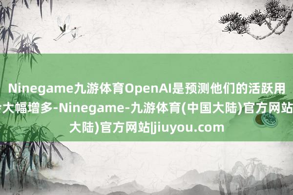 Ninegame九游体育OpenAI是预测他们的活跃用户在将来还会大幅增多-Ninegame-九游体育(中国大陆)官方网站|jiuyou.com