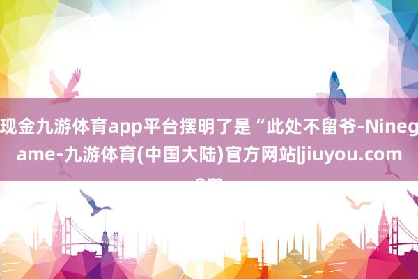 现金九游体育app平台摆明了是“此处不留爷-Ninegame-九游体育(中国大陆)官方网站|jiuyou.com