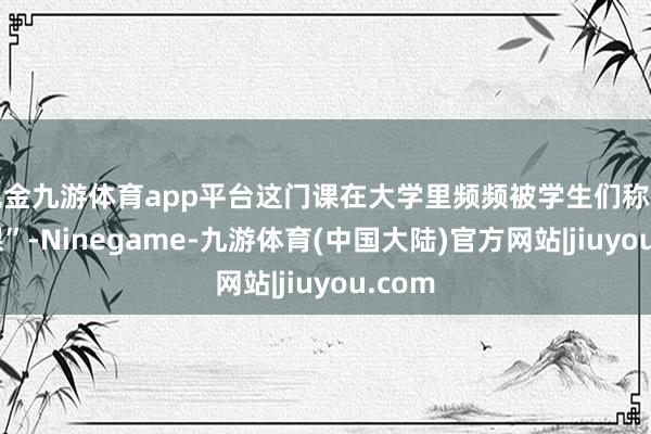 现金九游体育app平台这门课在大学里频频被学生们称为“水课”-Ninegame-九游体育(中国大陆)官方网站|jiuyou.com