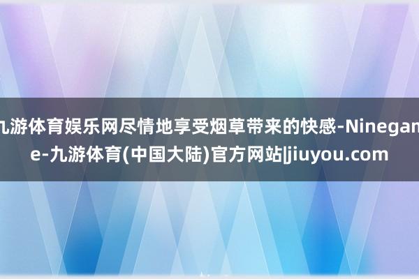 九游体育娱乐网尽情地享受烟草带来的快感-Ninegame-九游体育(中国大陆)官方网站|jiuyou.com