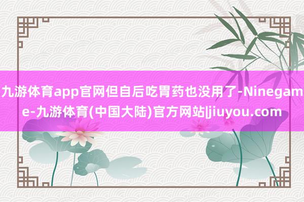 九游体育app官网但自后吃胃药也没用了-Ninegame-九游体育(中国大陆)官方网站|jiuyou.com