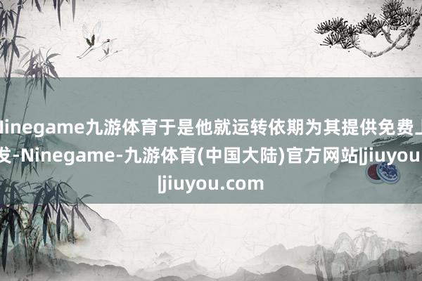 Ninegame九游体育于是他就运转依期为其提供免费上门剪发-Ninegame-九游体育(中国大陆)官方网站|jiuyou.com