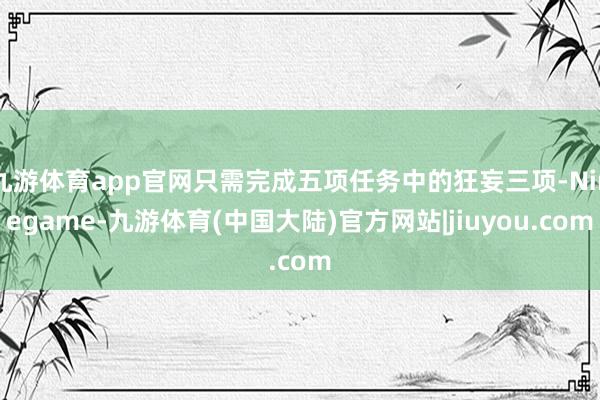 九游体育app官网只需完成五项任务中的狂妄三项-Ninegame-九游体育(中国大陆)官方网站|jiuyou.com