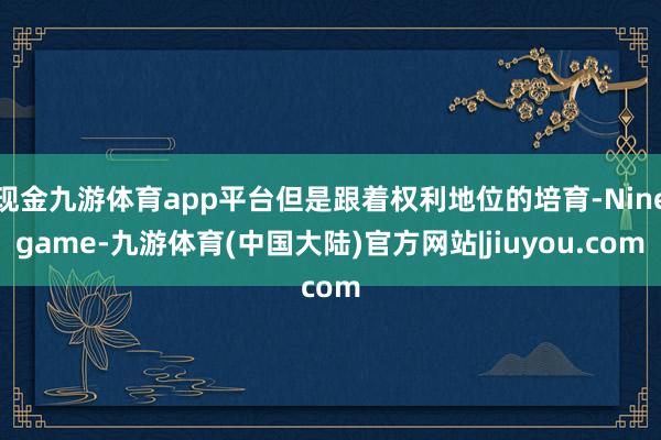 现金九游体育app平台但是跟着权利地位的培育-Ninegame-九游体育(中国大陆)官方网站|jiuyou.com