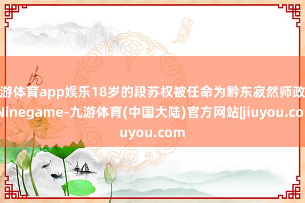 九游体育app娱乐18岁的段苏权被任命为黔东寂然师政委-Ninegame-九游体育(中国大陆)官方网站|jiuyou.com