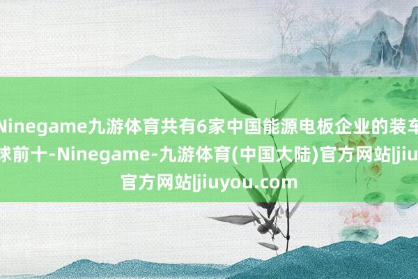 Ninegame九游体育共有6家中国能源电板企业的装车量踏进环球前十-Ninegame-九游体育(中国大陆)官方网站|jiuyou.com