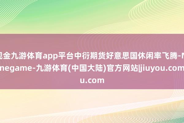 现金九游体育app平台中衍期货好意思国休闲率飞腾-Ninegame-九游体育(中国大陆)官方网站|jiuyou.com