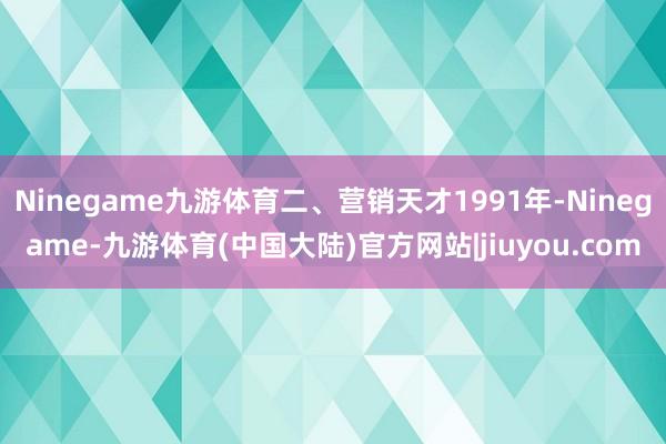 Ninegame九游体育二、营销天才1991年-Ninegame-九游体育(中国大陆)官方网站|jiuyou.com