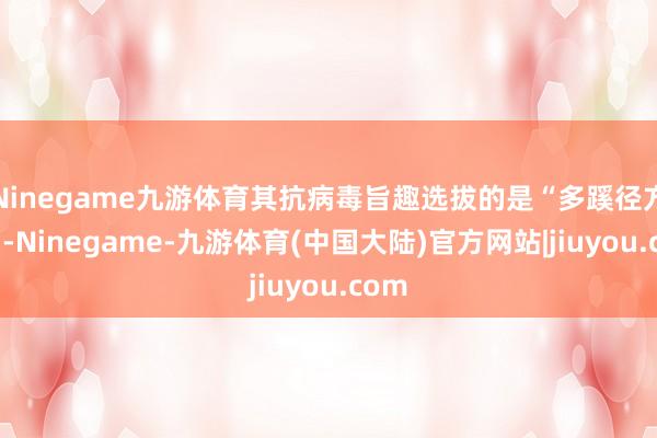 Ninegame九游体育其抗病毒旨趣选拔的是“多蹊径方针”-Ninegame-九游体育(中国大陆)官方网站|jiuyou.com