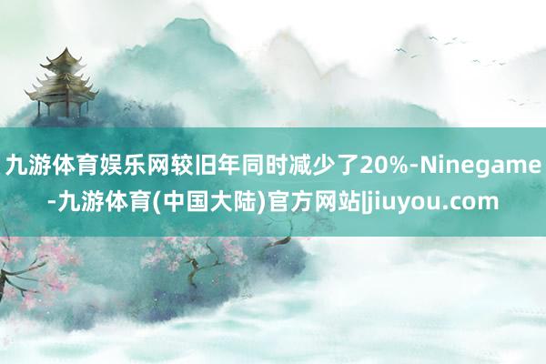 九游体育娱乐网较旧年同时减少了20%-Ninegame-九游体育(中国大陆)官方网站|jiuyou.com