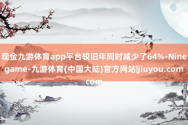 现金九游体育app平台较旧年同时减少了64%-Ninegame-九游体育(中国大陆)官方网站|jiuyou.com