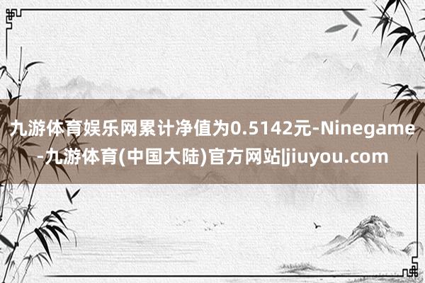 九游体育娱乐网累计净值为0.5142元-Ninegame-九游体育(中国大陆)官方网站|jiuyou.com