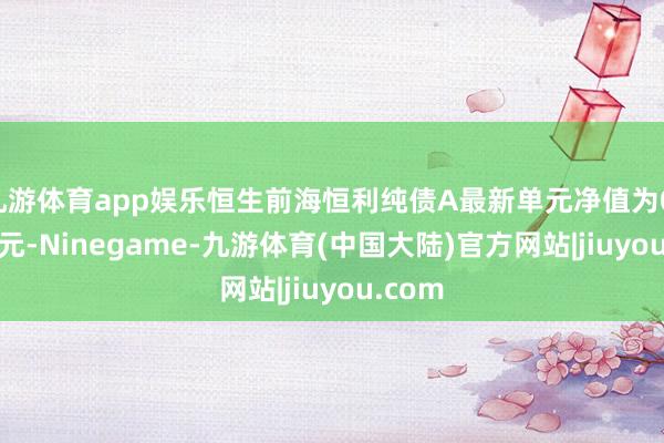 九游体育app娱乐恒生前海恒利纯债A最新单元净值为0.9946元-Ninegame-九游体育(中国大陆)官方网站|jiuyou.com