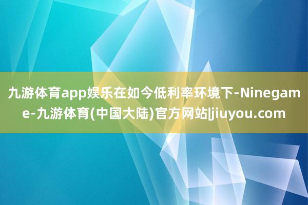 九游体育app娱乐　　在如今低利率环境下-Ninegame-九游体育(中国大陆)官方网站|jiuyou.com