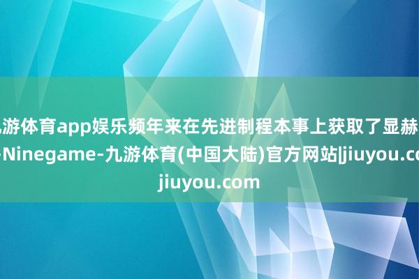 九游体育app娱乐频年来在先进制程本事上获取了显赫表露-Ninegame-九游体育(中国大陆)官方网站|jiuyou.com