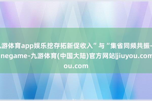 九游体育app娱乐挖存拓新促收入”与“集省同频共振-Ninegame-九游体育(中国大陆)官方网站|jiuyou.com