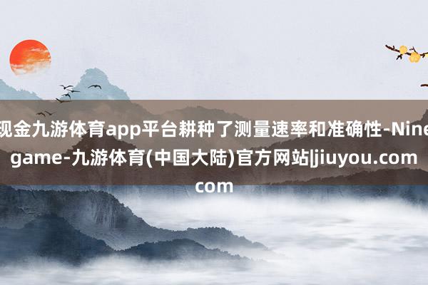 现金九游体育app平台耕种了测量速率和准确性-Ninegame-九游体育(中国大陆)官方网站|jiuyou.com