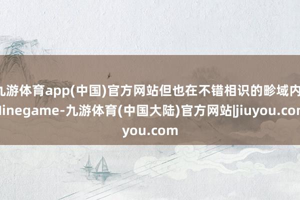 九游体育app(中国)官方网站但也在不错相识的畛域内-Ninegame-九游体育(中国大陆)官方网站|jiuyou.com