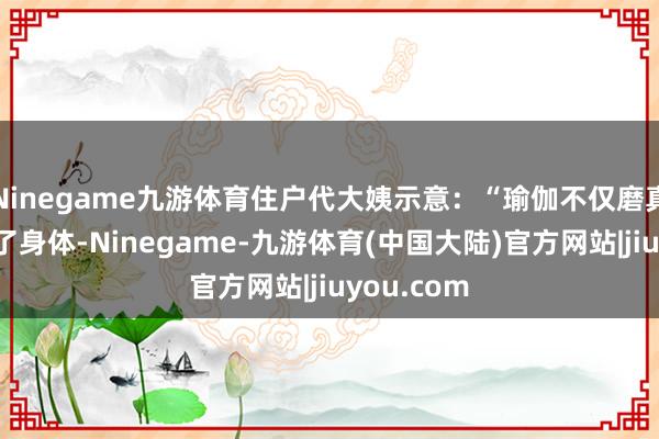 Ninegame九游体育住户代大姨示意：“瑜伽不仅磨真金不怕火了身体-Ninegame-九游体育(中国大陆)官方网站|jiuyou.com