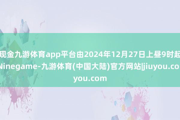 现金九游体育app平台由2024年12月27日上昼9时起-Ninegame-九游体育(中国大陆)官方网站|jiuyou.com