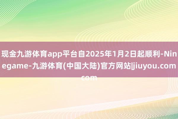 现金九游体育app平台自2025年1月2日起顺利-Ninegame-九游体育(中国大陆)官方网站|jiuyou.com