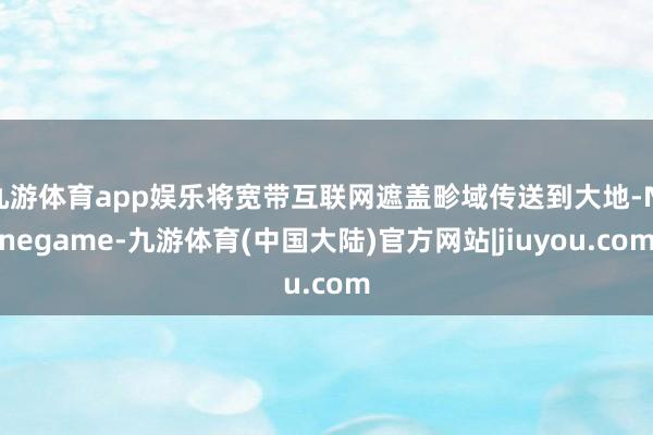 九游体育app娱乐将宽带互联网遮盖畛域传送到大地-Ninegame-九游体育(中国大陆)官方网站|jiuyou.com