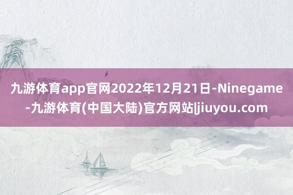 九游体育app官网2022年12月21日-Ninegame-九游体育(中国大陆)官方网站|jiuyou.com