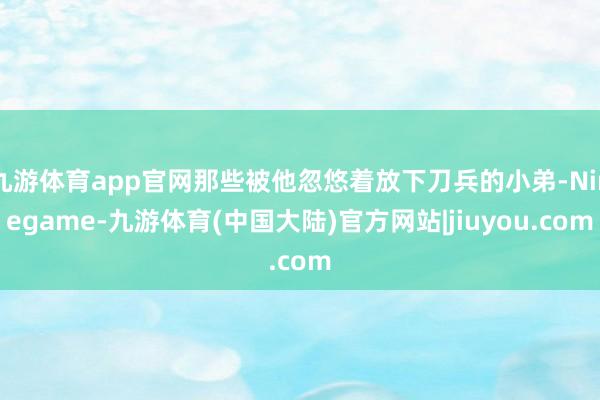 九游体育app官网那些被他忽悠着放下刀兵的小弟-Ninegame-九游体育(中国大陆)官方网站|jiuyou.com