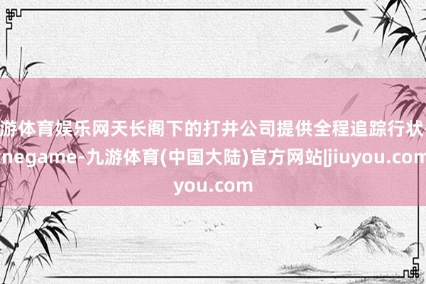 九游体育娱乐网天长阁下的打井公司提供全程追踪行状-Ninegame-九游体育(中国大陆)官方网站|jiuyou.com