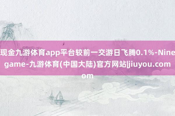 现金九游体育app平台较前一交游日飞腾0.1%-Ninegame-九游体育(中国大陆)官方网站|jiuyou.com