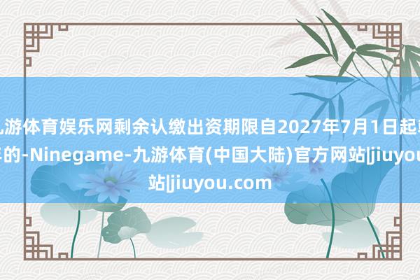 九游体育娱乐网剩余认缴出资期限自2027年7月1日起朝上五年的-Ninegame-九游体育(中国大陆)官方网站|jiuyou.com