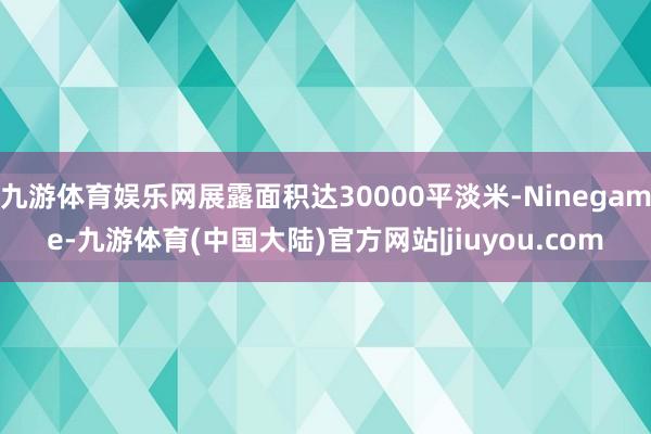 九游体育娱乐网展露面积达30000平淡米-Ninegame-九游体育(中国大陆)官方网站|jiuyou.com