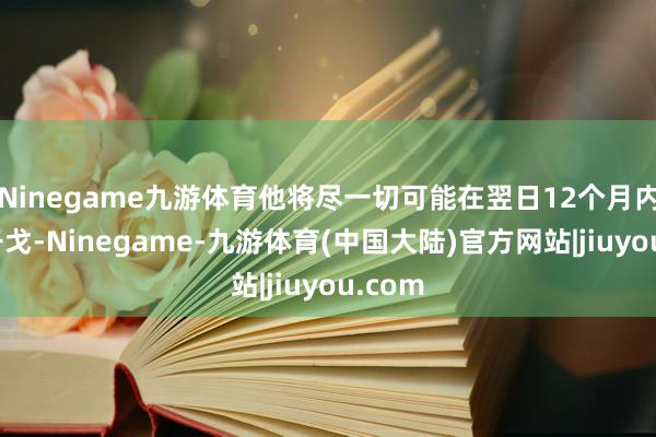 Ninegame九游体育他将尽一切可能在翌日12个月内规矩干戈-Ninegame-九游体育(中国大陆)官方网站|jiuyou.com