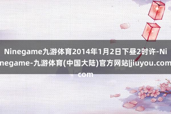 Ninegame九游体育2014年1月2日下昼2时许-Ninegame-九游体育(中国大陆)官方网站|jiuyou.com