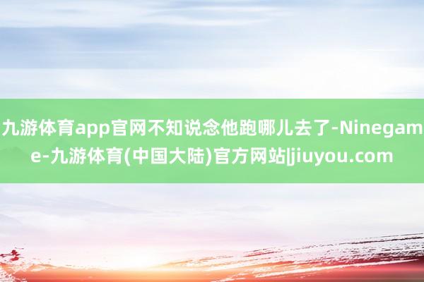 九游体育app官网不知说念他跑哪儿去了-Ninegame-九游体育(中国大陆)官方网站|jiuyou.com