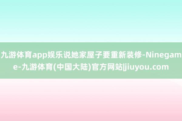 九游体育app娱乐说她家屋子要重新装修-Ninegame-九游体育(中国大陆)官方网站|jiuyou.com