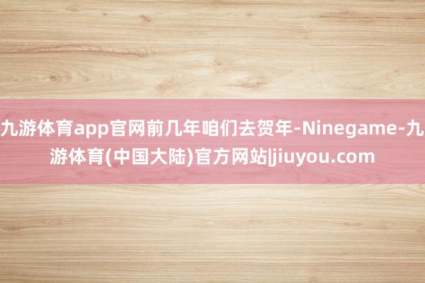 九游体育app官网前几年咱们去贺年-Ninegame-九游体育(中国大陆)官方网站|jiuyou.com