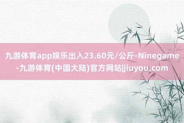 九游体育app娱乐出入23.60元/公斤-Ninegame-九游体育(中国大陆)官方网站|jiuyou.com