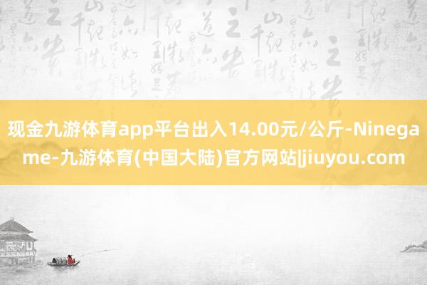 现金九游体育app平台出入14.00元/公斤-Ninegame-九游体育(中国大陆)官方网站|jiuyou.com